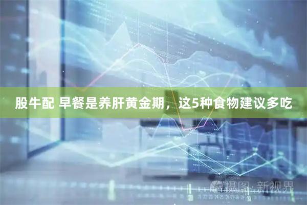 股牛配 早餐是养肝黄金期，这5种食物建议多吃